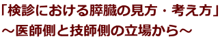 「検診における膵臓の見方・考え方」 ～医師側と技師側の立場から～